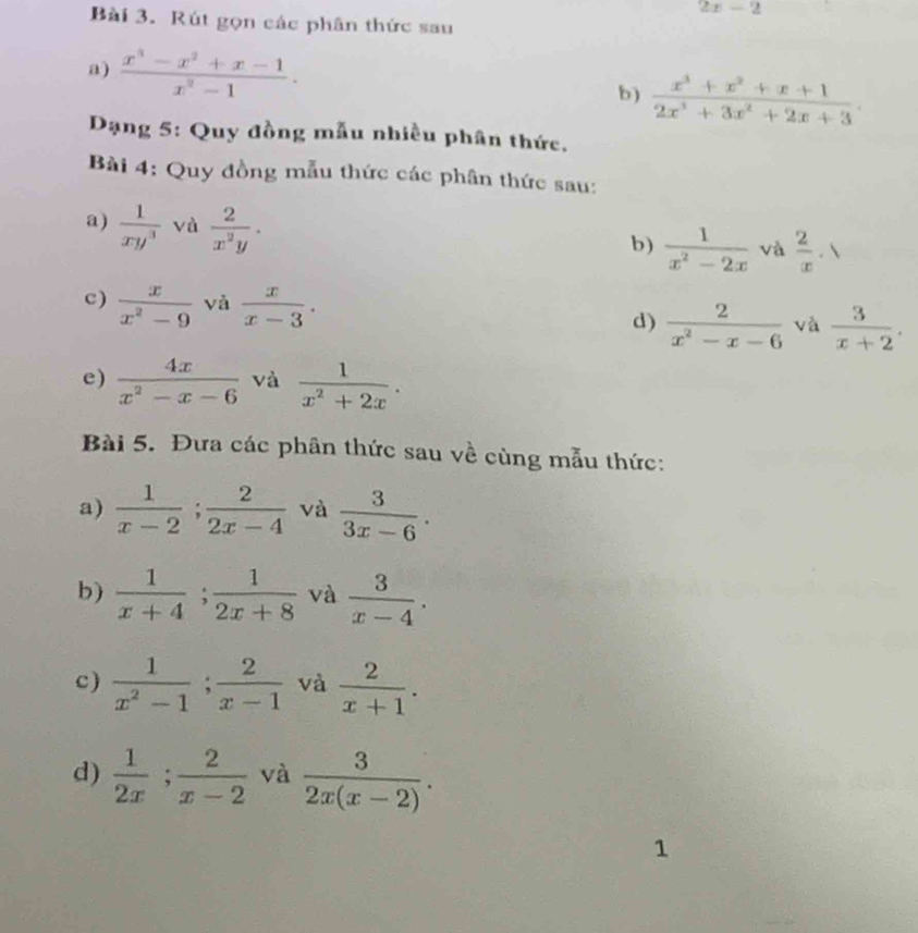 2x-2
Bài 3. Rút gọn các phân thức sau 
a)  (x^3-x^2+x-1)/x^2-1 . b)  (x^3+x^2+x+1)/2x^3+3x^2+2x+3 . 
Dạng 5: Quy đồng mẫu nhiều phân thức. 
Bài 4: Quy đồng mẫu thức các phân thức sau: 
a)  1/xy^3  và  2/x^2y . 
b)  1/x^2-2x  và  2/x · 1
c)  x/x^2-9  và  x/x-3 . d)  2/x^2-x-6  và  3/x+2 . 
e)  4x/x^2-x-6  và  1/x^2+2x . 
Bài 5. Đưa các phân thức sau về cùng mẫu thức: 
a)  1/x-2 ;  2/2x-4  và  3/3x-6 . 
b)  1/x+4 ;  1/2x+8  và  3/x-4 . 
c)  1/x^2-1 ;  2/x-1  và  2/x+1 . 
d)  1/2x ;  2/x-2  và  3/2x(x-2) . 
1