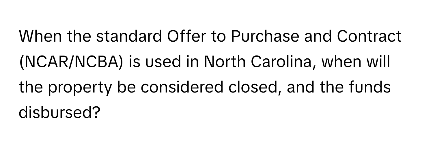 When the standard Offer to Purchase and Contract (NCAR/NCBA) is used in North Carolina, when will the property be considered closed, and the funds disbursed?