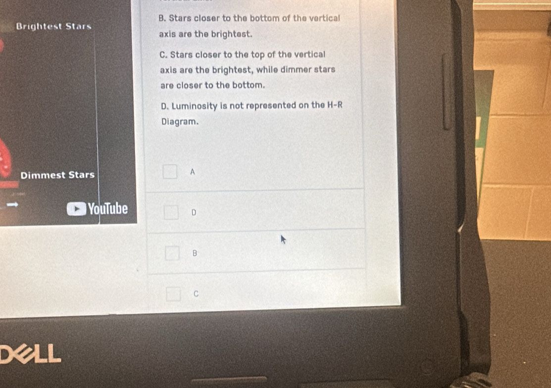 B. Stars closer to the bottom of the vertical
Brightest Stars
axis are the brightest.
C. Stars closer to the top of the vertical
axis are the brightest, while dimmer stars
are closer to the bottom.
D. Luminosity is not represented on the H-R
Diagram.
Dimmest Stars
A
YouTube
D
B
C
Dell