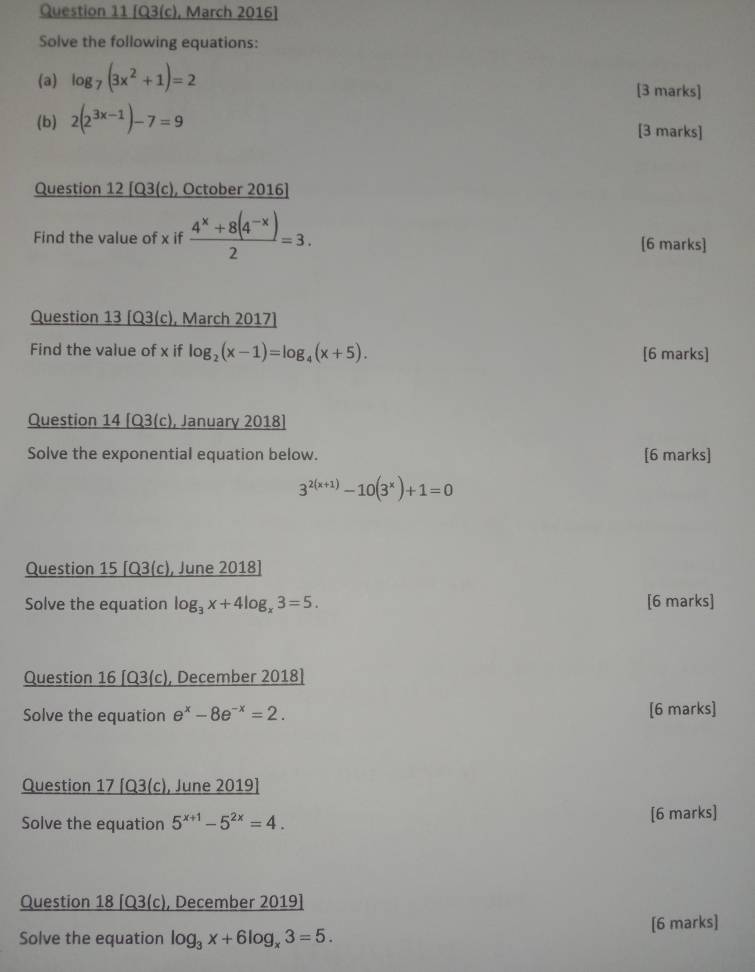 [Q3(c), March 2016] 
Solve the following equations: 
(a) log _7(3x^2+1)=2 [3 marks] 
(b) 2(2^(3x-1))-7=9
[3 marks] 
Question 12 [Q3(c), October 2016] 
Find the value of x if  (4^x+8(4^(-x)))/2 =3. [6 marks] 
Question 13 [Q3(c), March 2017] 
Find the value of x if log _2(x-1)=log _4(x+5). [6 marks] 
Question 14 [Q3(c), January 2018] 
Solve the exponential equation below. [6 marks]
3^(2(x+1))-10(3^x)+1=0
Question 15 [Q3(c), June 2018] 
Solve the equation log _3x+4log _x3=5. [6 marks] 
Question 16 [Q3(c), December 2018] 
Solve the equation e^x-8e^(-x)=2. [6 marks] 
Question 17 [Q3(c), June 2019] 
Solve the equation 5^(x+1)-5^(2x)=4. [6 marks] 
Question 18 [Q3(c), December 2019] 
Solve the equation log _3x+6log _x3=5. [6 marks]