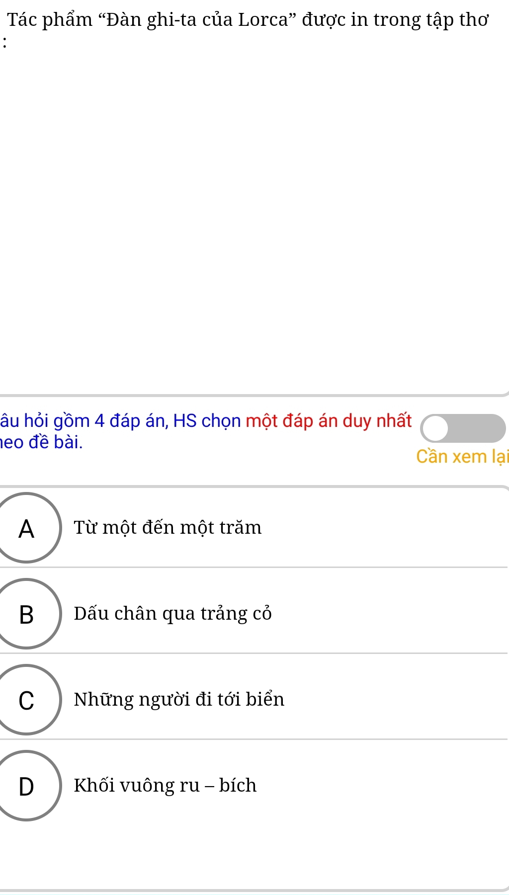 Tác phẩm “Đàn ghi-ta của Lorca” được in trong tập thơ
:
hầu hỏi gồm 4 đáp án, HS chọn một đáp án duy nhất
neo đề bài.
Cần xem lại
A ) Từ một đến một trăm
B ) Dấu chân qua trảng cỏ
C ) Những người đi tới biển
D Khối vuông ru - bích