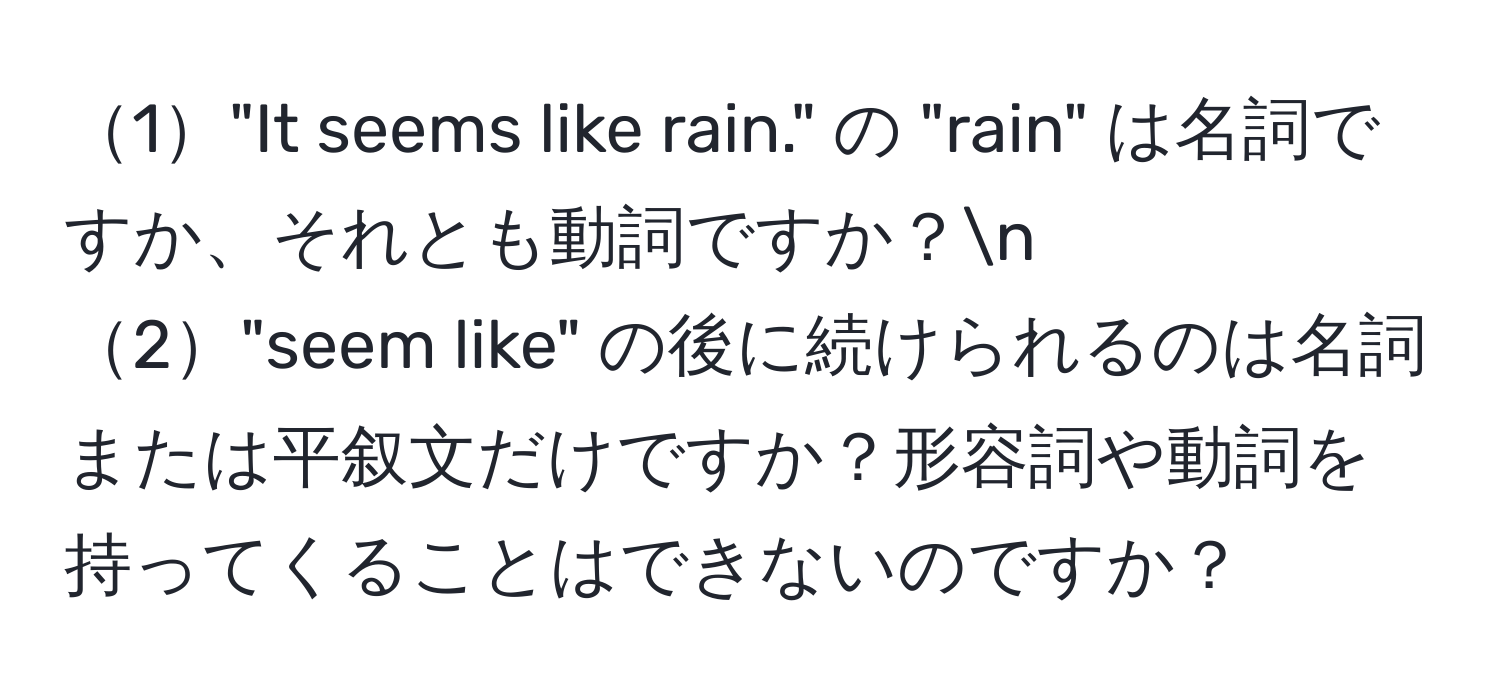 1"It seems like rain." の "rain" は名詞ですか、それとも動詞ですか？n
2"seem like" の後に続けられるのは名詞または平叙文だけですか？形容詞や動詞を持ってくることはできないのですか？