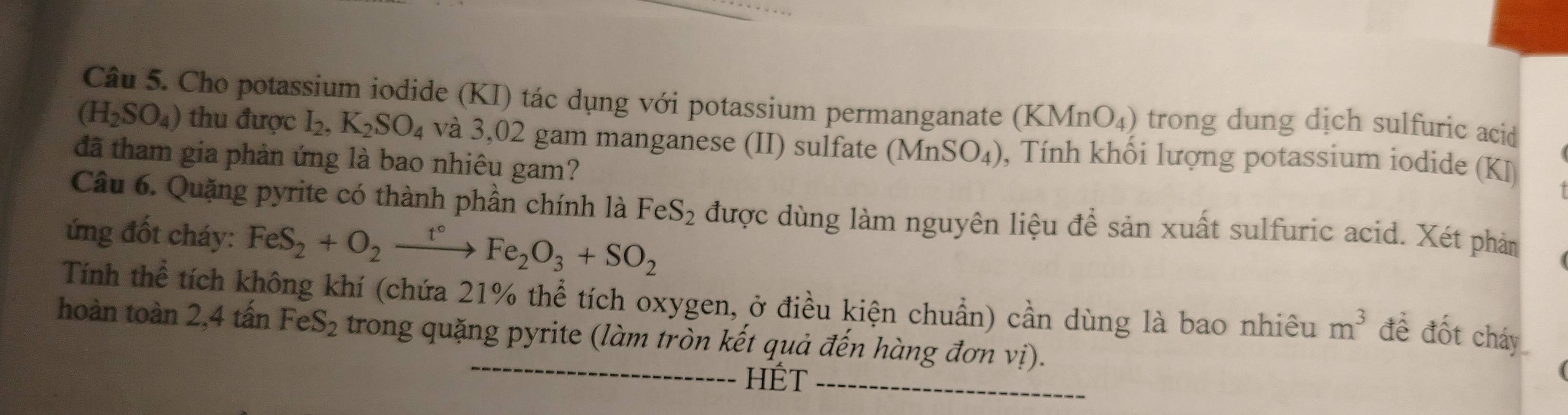 Cho potassium iodide (KI) tác dụng với potassium permanganate ( KMnO_4) ) trong dung dịch sulfuric acid
(H_2SO_4) thu được I_2, K_2SO_4 và 3,02 gam manganese (II) sulfate (MnSO_4) , Tính khối lượng potassium iodide (KJ) 
đã tham gia phản ứng là bao nhiêu gam? 
Câu 6. Quặng pyrite có thành phần chính là FeS_2 được dùng làm nguyên liệu để sản xuất sulfuric acid. Xét phản 
ứng đốt cháy: FeS_2+O_2xrightarrow t°Fe_2O_3+SO_2
Tính thể tích không khí (chứa 21% thể tích oxygen, ở điều kiện chuẩn) cần dùng là bao nhiêu m^3 đề đốt cháy 
hoàn toàn 2,4 tấn FeS_2 trong quặng pyrite (làm tròn kết quả đến hàng đơn vị). 
hÉt_