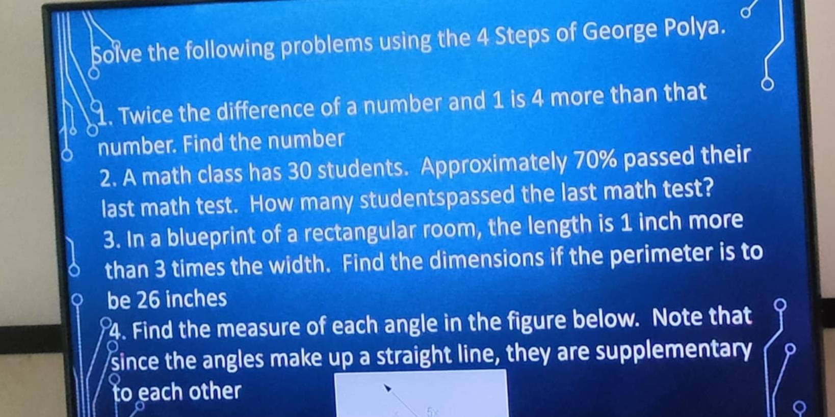 Solve the following problems using the 4 Steps of George Polya. 
1. Twice the difference of a number and 1 is 4 more than that 
number. Find the number 
2. A math class has 30 students. Approximately 70% passed their 
last math test. How many studentspassed the last math test? 
3. In a blueprint of a rectangular room, the length is 1 inch more 
than 3 times the width. Find the dimensions if the perimeter is to 
be 26 inches
4. Find the measure of each angle in the figure below. Note that 
since the angles make up a straight line, they are supplementary 
to each other