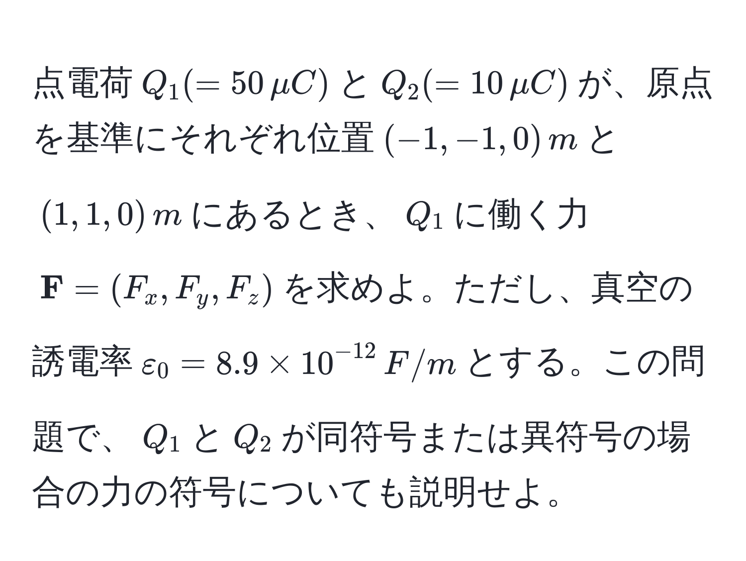 点電荷$Q_1 (= 50 , mu C)$と$Q_2 (= 10 , mu C)$が、原点を基準にそれぞれ位置$(-1, -1, 0) , m$と$(1, 1, 0) , m$にあるとき、$Q_1$に働く力$ F = (F_x, F_y, F_z)$を求めよ。ただし、真空の誘電率$varepsilon_0 = 8.9 * 10^(-12) , F/m$とする。この問題で、$Q_1$と$Q_2$が同符号または異符号の場合の力の符号についても説明せよ。