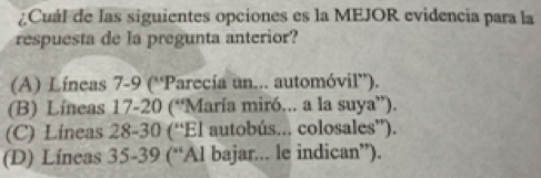 ¿Cuál de las siguientes opciones es la MEJOR evidencia para la
respuesta de la pregunta anterior?
(A) Líneas 7-9 (“Parecía un... automóvil”).
(B) Líneas 17-20 (“María miró... a la suya”).
(C) Líneas 28 - 30 (“El autobús... colosales”).
(D) Líneas 35-39 (“Al bajar... le indican”).