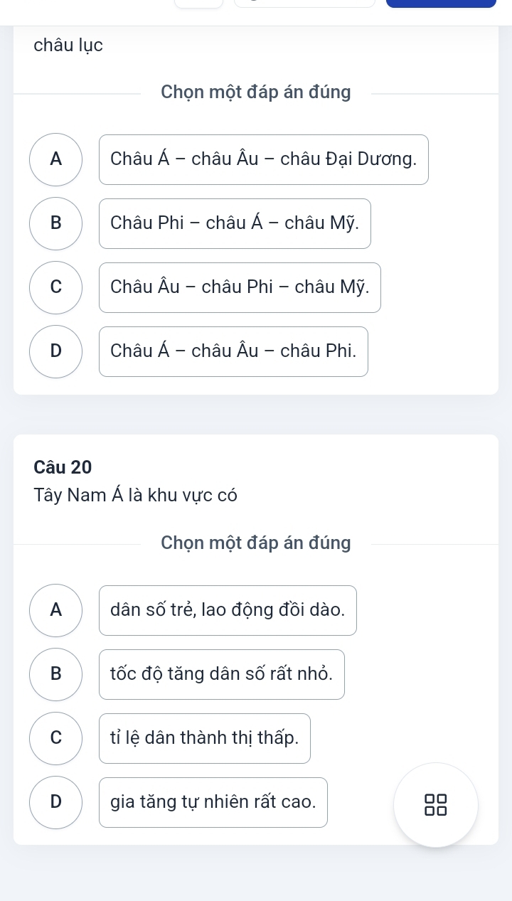 châu lục
Chọn một đáp án đúng
A Châu Á - châu Âu - châu Đại Dương.
B Châu Phi - châu Á - châu Mỹ.
C Châu Âu - châu Phi - châu Mỹ.
D Châu Á - châu Âu - châu Phi.
Câu 20
Tây Nam Á là khu vực có
Chọn một đáp án đúng
A dân số trẻ, lao động đồi dào.
B tốc độ tăng dân số rất nhỏ.
C tỉ lệ dân thành thị thấp.
D gia tăng tự nhiên rất cao.