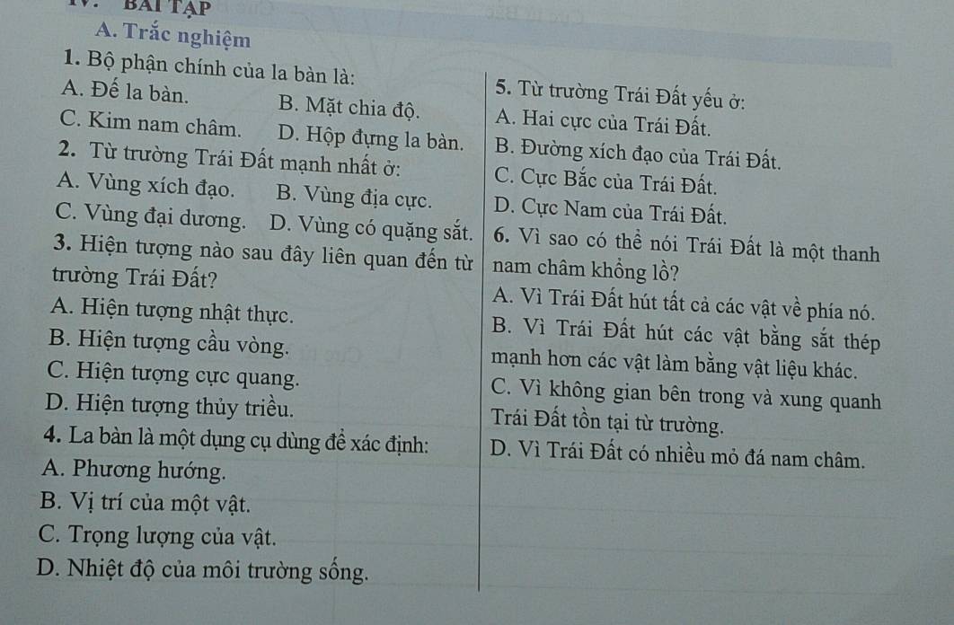 bài tạp
A. Trắc nghiệm
1. Bộ phận chính của la bàn là: 5. Từ trường Trái Đất yếu ở:
A. Đế la bàn. B. Mặt chia độ. A. Hai cực của Trái Đất.
C. Kim nam châm. D. Hộp đựng la bàn. B. Đường xích đạo của Trái Đất.
2. Từ trường Trái Đất mạnh nhất ở: C. Cực Bắc của Trái Đất.
A. Vùng xích đạo. B. Vùng địa cực. D. Cực Nam của Trái Đất.
C. Vùng đại dương. D. Vùng có quặng sắt. 6. Vì sao có thể nói Trái Đất là một thanh
3. Hiện tượng nào sau đây liên quan đến từ nam châm khổng lồ?
trường Trái Đất? A. Vì Trái Đất hút tất cả các vật về phía nó.
A. Hiện tượng nhật thực. B. Vì Trái Đất hút các vật bằng sắt thép
B. Hiện tượng cầu vòng. mạnh hơn các vật làm bằng vật liệu khác.
C. Hiện tượng cực quang. C. Vì không gian bên trong và xung quanh
D. Hiện tượng thủy triều.
Trái Đất tồn tại từ trường.
4. La bàn là một dụng cụ dùng đề xác định: D. Vì Trái Đất có nhiều mỏ đá nam châm.
A. Phương hướng.
B. Vị trí của một vật.
C. Trọng lượng của vật.
D. Nhiệt độ của môi trường sống.