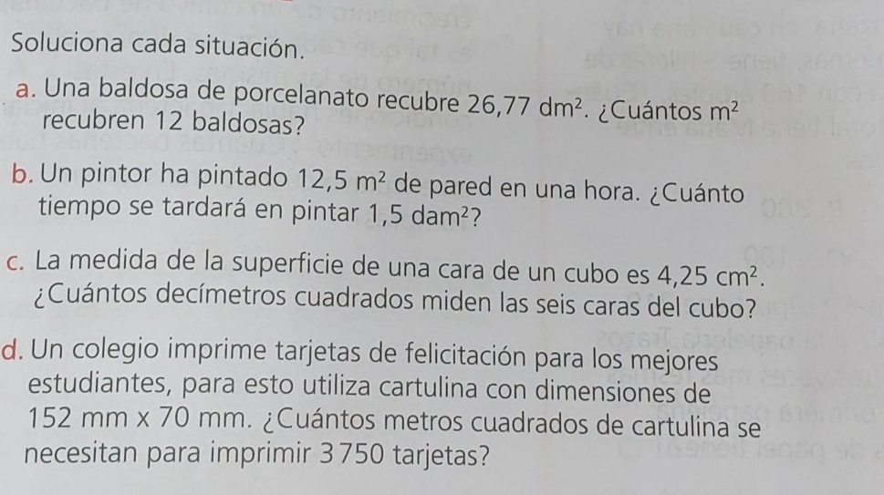 Soluciona cada situación. 
a. Una baldosa de porcelanato recubre 26,77dm^2 ¿Cuántos m^2
recubren 12 baldosas? 
b. Un pintor ha pintado 12,5m^2 de pared en una hora. ¿Cuánto 
tiempo se tardará en pintar 1,5dam^2 7 
c. La medida de la superficie de una cara de un cubo es 4,25cm^2. 
¿Cuántos decímetros cuadrados miden las seis caras del cubo? 
d. Un colegio imprime tarjetas de felicitación para los mejores 
estudiantes, para esto utiliza cartulina con dimensiones de
152mm* 70mm Cuántos metros cuadrados de cartulina se 
necesitan para imprimir 3 750 tarjetas?