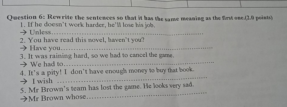 Rewrite the sentences so that it has the same meaning as the first one.(2.0 points) 
1. If he doesn’t work harder, he’ll lose his job. 
→ Unless_ 
2. You have read this novel, haven’t you? 
→ Have you._ 
3. It was raining hard, so we had to cancel the game. 
→ We had to 
_ 
4. It’s a pity! I don’t have enough money to buy that book. 
→ I wish 
_ 
5. Mr Brown’s team has lost the game. He looks very sad. 
Mr Brown whose 
_