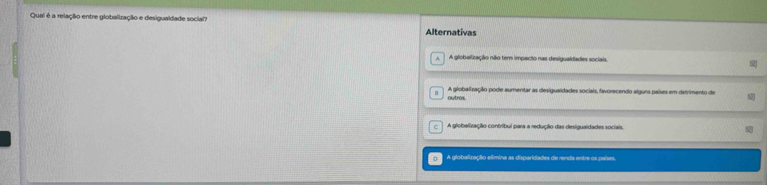 Qual é a relação entre globalização e desigualdade social?
Alternativas
A globalização não tem impacto nas desigualdades sociais.
B A globalização pode aumentar as desiguaídades sociais, favorecendo alguns países em detrimento de
outros.
C A globalização contribui para a redução das desigualdades sociais.
A globalização elimina as disparidades de renda entre os países.