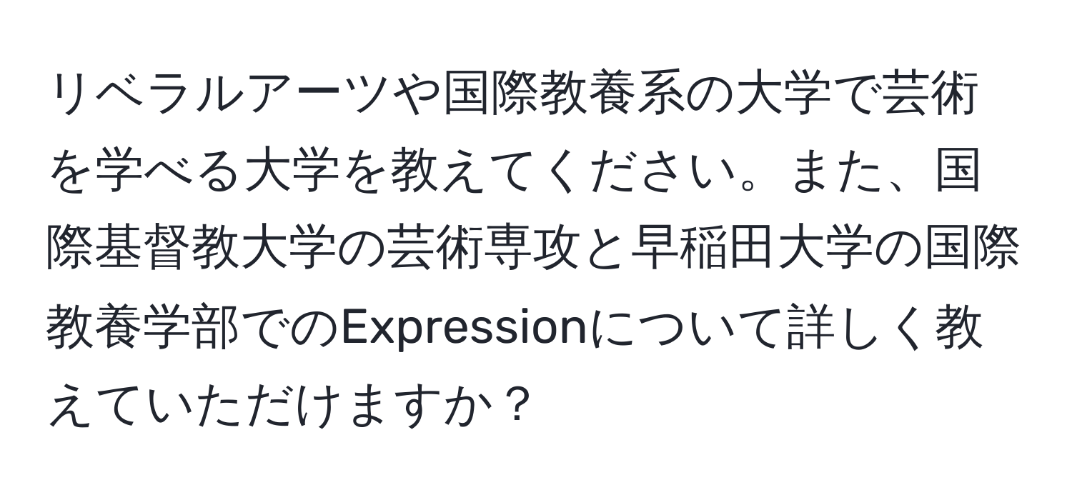 リベラルアーツや国際教養系の大学で芸術を学べる大学を教えてください。また、国際基督教大学の芸術専攻と早稲田大学の国際教養学部でのExpressionについて詳しく教えていただけますか？