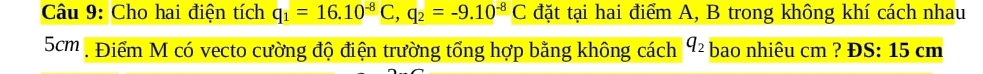 Cho hai điện tích q_1=16.10^(-8)C, q_2=-9.10^(-8)C đặt tại hai điểm A, B trong không khí cách nhau
5cm , Điểm M có vecto cường độ điện trường tổng hợp bằng không cách q_2 bao nhiêu cm ? ĐS: 15 cm