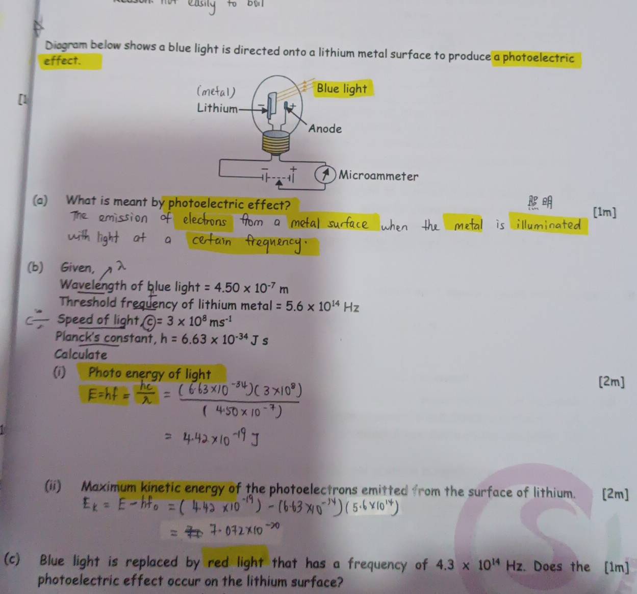Diagram below shows a blue light is directed onto a lithium metal surface to produce a photoelectric 
effect. 
[1 
(a) What is meant by photoelectric effect? n] 
illu 
(b) Given, 
Wavelength of blue light =4.50* 10^(-7)m
Threshold frequency of lithium metal =5.6* 10^(14)Hz
Speed of light  enclosecirclec=3* 10^8ms^(-1)
Planck's constant, h=6.63* 10^(-34)Js
Calculate 
(i) Photo energy of light [2m] 
(ii) Maximum kinetic energy of the photoelectrons emitted from the surface of lithium. [2m] 
(c) Blue light is replaced by red light that has a frequency of 4.3* 10^(14)Hz. Does the [1m] 
photoelectric effect occur on the lithium surface?