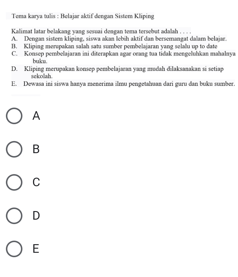 Tema karya tulis : Belajar aktif dengan Sistem Kliping
Kalimat latar belakang yang sesuai dengan tema tersebut adalah . . . .
A. Dengan sistem kliping, siswa akan lebih aktif dan bersemangat dalam belajar.
B. Kliping merupakan salah satu sumber pembelajaran yang selalu up to date
C. Konsep pembelajaran ini diterapkan agar orang tua tidak mengeluhkan mahalnya
buku.
D. Kliping merupakan konsep pembelajaran yang mudah dilaksanakan si setiap
sekolah.
E. Dewasa ini siswa hanya menerima ilmu pengetahuan dari guru dan buku sumber.
A
B
C
D
E