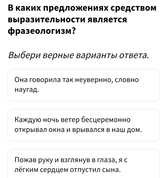 Β каких πредложениях средством
выΙразительности является
фразеологизм？
Выбери верные вариантьы ответа.
Она говорила так неувернно, словно
Hayraд.
Καждую ночь ветер бесцеремонно
открывал окнаи Βрывался в наш дом.
Пожав руку и взглянув в глаза, я с
лёгким сердцем оτπусτил сына.