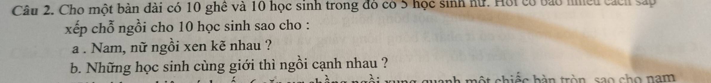 Cho một bàn dài có 10 ghê và 10 học sinh trong đó có 5 học sinh nữ. Hội có bảo nnều cách sáp 
xếp chỗ ngồi cho 10 học sinh sao cho : 
a . Nam, nữ ngồi xen kẽ nhau ? 
b. Những học sinh cùng giới thì ngồi cạnh nhau ? 
uanh một chiếc hàn tròn, sao cho nam