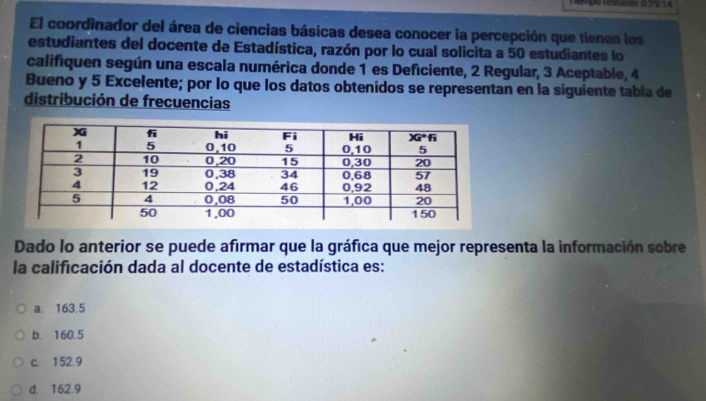 Tempo restante 0.24,14
El coordinador del área de ciencias básicas desea conocer la percepción que tienen los
estudiantes del docente de Estadística, razón por lo cual solicita a 50 estudiantes lo
califiquen según una escala numérica donde 1 es Deficiente, 2 Regular, 3 Aceptable, 4
Bueno y 5 Excelente; por lo que los datos obtenidos se representan en la siguiente tabla de
distribución de frecuencias
Dado lo anterior se puede afirmar que la gráfica que mejor representa la información sobre
la calificación dada al docente de estadística es:
a. 163.5
b. 160.5
c. 152.9
d. 162.9