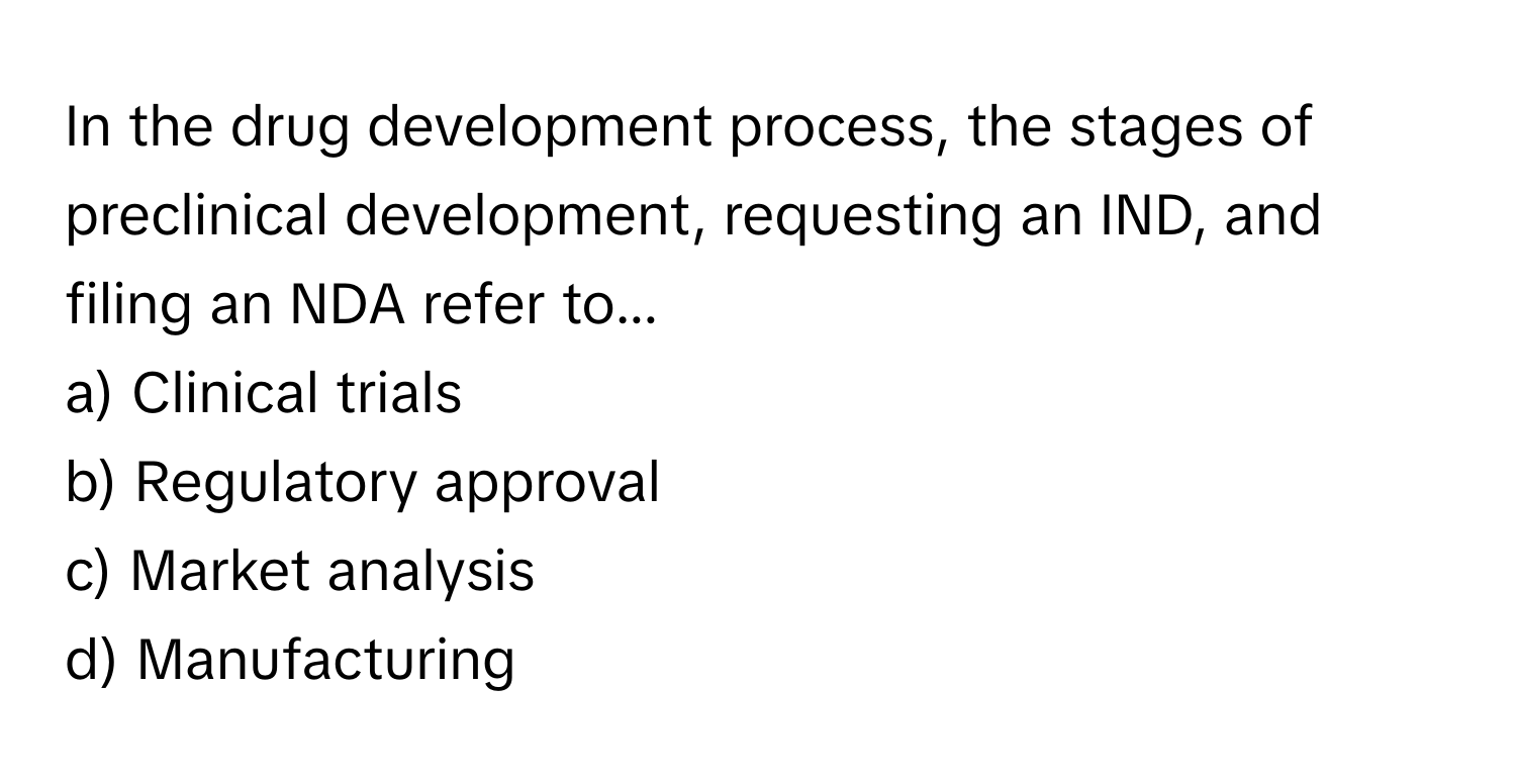 In the drug development process, the stages of preclinical development, requesting an IND, and filing an NDA refer to...

a) Clinical trials 
b) Regulatory approval 
c) Market analysis 
d) Manufacturing