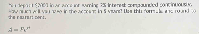 You deposit $2000 in an account earning 2% interest compounded continuously. 
How much will you have in the account in 5 years? Use this formula and round to 
the nearest cent.
A=Pe^(rt)