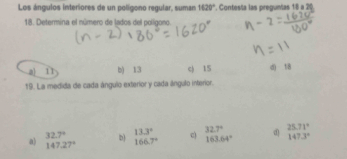 Los ángulos interiores de un polígono regular, suman 1620°. Contesta las preguntas 18 a 20.
18. Determina el número de lados del polígono.
a) 11 b) 13 c) 15 d) 18
19. La medida de cada ángulo exterior y cada ángulo interior.
32.7°
b) beginarrayr 13.3° 166.7°endarray c) beginarrayr 32.7° 163.64°endarray d) 25.71°
147.3°
a) 147.27°