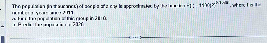 The population (in thousands) of people of a city is approximated by the function P(t)=1100(2)^0.1036t , where t is the 
number of years since 2011. 
a. Find the population of this group in 2018. 
b. Predict the population in 2028.