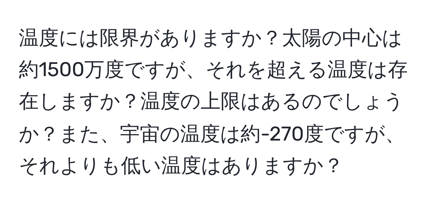 温度には限界がありますか？太陽の中心は約1500万度ですが、それを超える温度は存在しますか？温度の上限はあるのでしょうか？また、宇宙の温度は約-270度ですが、それよりも低い温度はありますか？