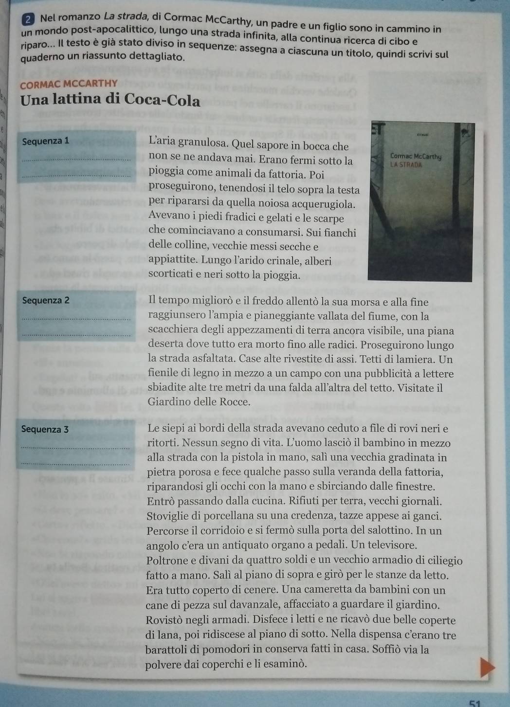 Nel romanzo La strada, di Cormac McCarthy, un padre e un figlio sono in cammino in
un mondo post-apocalittico, lungo una strada infinita, alla continua ricerca di cibo e
riparo... Il testo è già stato diviso in sequenze: assegna a ciascuna un titolo, quindi scrivi sul
quaderno un riassunto dettagliato.
CORMAC MCCARTHY
Una lattina di Coca-Cola
Sequenza 1
Laria granulosa. Quel sapore in bocca che
Cormac McCarthy
_non se ne andava mai. Erano fermi sotto la LA STRADA
_pioggia come animali da fattoria. Poi
proseguirono, tenendosi il telo sopra la testa
per ripararsi da quella noiosa acquerugiola.
Avevano i piedi fradici e gelati e le scarpe
che cominciavano a consumarsi. Sui fianchi
delle colline, vecchie messi secche e
appiattite. Lungo l’arido crinale, alberi
scorticati e neri sotto la pioggia.
Sequenza 2 Il tempo migliorò e il freddo allentò la sua morsa e alla fine
_raggiunsero l’ampia e pianeggiante vallata del fiume, con la
_scacchiera degli appezzamenti di terra ancora visibile, una piana
deserta dove tutto era morto fino alle radici. Proseguirono lungo
la strada asfaltata. Case alte rivestite di assi. Tetti di lamiera. Un
fienile di legno in mezzo a un campo con una pubblicità a lettere
sbiadite alte tre metri da una falda all’altra del tetto. Visitate il
Giardino delle Rocce.
Sequenza 3 Le siepi ai bordi della strada avevano ceduto a file di rovi neri e
_ritorti. Nessun segno di vita. L’uomo lasciò il bambino in mezzo
_alla strada con la pistola in mano, salì una vecchia gradinata in
pietra porosa e fece qualche passo sulla veranda della fattoria,
riparandosi gli occhi con la mano e sbirciando dalle finestre.
Entrò passando dalla cucina. Rifiuti per terra, vecchi giornali.
Stoviglie di porcellana su una credenza, tazze appese ai ganci.
Percorse il corridoio e si fermò sulla porta del salottino. In un
angolo c’era un antiquato organo a pedali. Un televisore.
Poltrone e divani da quattro soldi e un vecchio armadio di ciliegio
fatto a mano. Salì al piano di sopra e girò per le stanze da letto.
Era tutto coperto di cenere. Una cameretta da bambini con un
cane di pezza sul davanzale, affacciato a guardare il giardino.
Rovistò negli armadi. Disfece i letti e ne ricavò due belle coperte
di lana, poi ridiscese al piano di sotto. Nella dispensa c’erano tre
barattoli di pomodori in conserva fatti in casa. Soffiò via la
polvere dai coperchi e li esaminò.