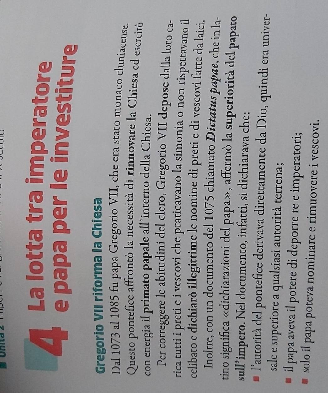 La lotta tra imperatore 
e papa per le investiture 
Gregorio VII riforma la Chiesa 
Dal 1073 al 1085 fu papa Gregorio VII, che era stato monaco cluniacense. 
Questo pontefice affrontò la necessità di rinnovare la Chiesa ed esercitò 
con energia il primato papale all’interno della Chiesa. 
Per correggere le abitudini del clero, Gregorio VII depose dalla loro ca- 
rica tutti i preti e i vescovi che praticavano la simonia o non rispettavano il 
celibato e dichiarò illegittime le nomine di preti e di vescovi fatte da laici. 
Inoltre, con un documento del 1075 chiamato Dictatus papae, che in la- 
tino significa «dichiarazioni del papa», affermò la superiorità del papato 
sull’impero. Nel documento, infatti, si dichiarava che: 
l'autorità del pontefice derivava direttamente da Dio, quindi era univer- 
sale e superiore a qualsiasi autorità terrena; 
il papa aveva il potere di deporre re e imperatori; 
solo il papa poteva nominare e rimuovere i vescovi.