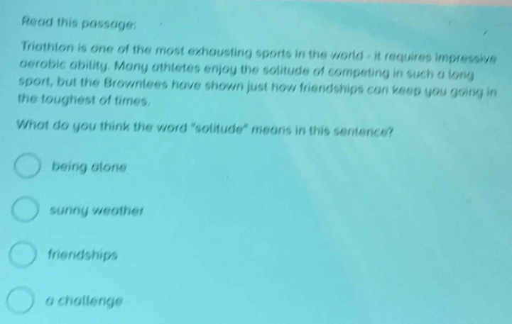 Read this passage:
Triathlon is one of the most exhausting sports in the world - it requires impressive
aerobic ability. Many athletes enjoy the solitude of competing in such a long
sport, but the Brownlees have shown just how friendships can keep you going in
the toughest of times.
What do you think the word "solitude" means in this sentence?
being alone
sunny weather
friendships
a challenge