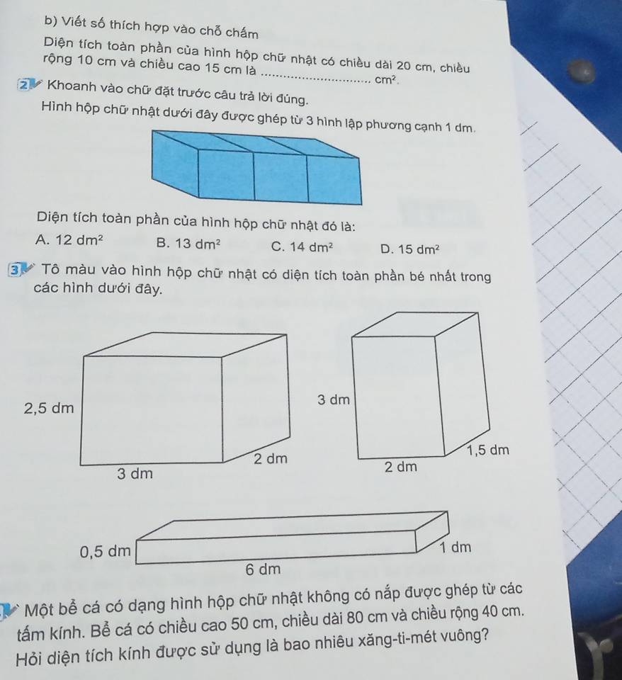 Viết số thích hợp vào chỗ chấm
_
Diện tích toàn phần của hình hộp chữ nhật có chiều dài 20 cm, chiều
rộng 10 cm và chiều cao 15 cm là
cm^2. 
2 Khoanh vào chữ đặt trước câu trả lời đúng.
Hình hộp chữ nhật dưới đây được ghép từ 3 hình lậương cạnh 1 dm.
Diện tích toàn phần của hình hộp chữ nhật đó là:
A. 12dm^2 B. 13dm^2 C. 14dm^2 D. 15dm^2
3 Tô màu vào hình hộp chữ nhật có diện tích toàn phần bé nhất trong
các hình dưới đây.
Một bể cá có dạng hình hộp chữ nhật không có nắp được ghép từ các
tấm kính. Bể cá có chiều cao 50 cm, chiều dài 80 cm và chiều rộng 40 cm.
Hỏi diện tích kính được sử dụng là bao nhiêu xăng-ti-mét vuông?