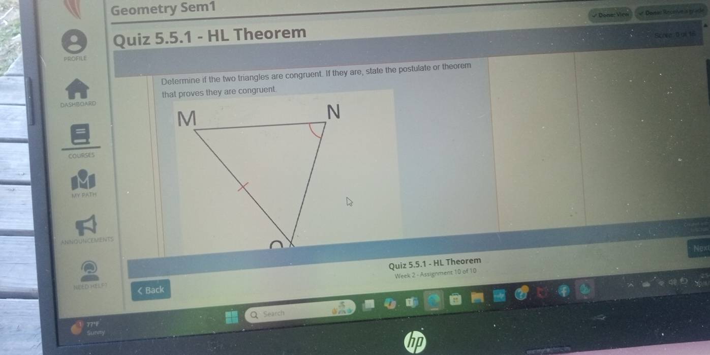 Geometry Sem1 
Doner View Donez Receíve is güde 
D Quiz 5.5.1 - HL Theorem 
Score 0 ui 16 
PROFILE 
Determine if the two triangles are congruent. If they are, state the postulate or theorem 
DASHBOARD that proves they are congruent 
OURSE5 
MY PATH 
ANNOUNCEMENTS 
Nex 
Quiz 5.5.1 - HL Theorem 
Week 2 - Assignment 10 of 10 
NEED HELP? 《Back 
Q 
77°F Search 
Sunny 
No