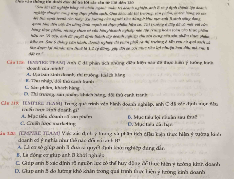 Dựa vào thông tin dưới đây để trả lời các câu từ 118 đến 120
“Sau khi tốt nghiệp bằng cử nhân ngành quản trị doanh nghiệp, anh B có ý định thành lập doanh
nghiệp chuyên cung ứng thực phẩm sạch. Qua khảo sát thị trường, sản phẩm, khách hàng và các
đối thủ cạnh tranh cho thấy: Xu hướng của người tiêu dùng ở khu vực anh B sinh sống đang
quan tâm đến việc ăn uống lành mạnh và thực phẩm hữu cơ. Thị trường ở đây đã có một vài cửa
hàng thực phẩm, nhưng chưa có cửa hàng/doanh nghiệp nào tập trung hoàn toàn vào thực phẩm
hữu cơ. Vì vậy, anh đã quyết định thành lập doanh nghiệp chuyên cung cấp sản phẩm thực phẩm
hữu cơ. Sau 6 tháng vận hành, doanh nghiệp đã phân phối ra thị trường 8 tấn rau củ quả sạch và
thu được lợi nhuận sau thuế là 1,2 tỷ đồng, gấp đôi so với mục tiêu lợi nhuận ban đâu mà anh B
đặt ra."
Câu 118: [EMPIRE TEAM] Anh C đã phân tích những điều kiện nào để thực hiện ý tưởng kinh
doanh của mình?
A. Địa bàn kinh doanh, thị trường, khách hàng
B. Thu nhập, đối thủ cạnh tranh
C. Sản phẩm, khách hàng
D. Thị trường, sản phẩm, khách hàng, đối thủ cạnh tranh
Câu 119: [EMPIRE TEAM] Trong quá trình vận hành doanh nghiệp, anh C đã xác định mục tiêu
chiến lược kinh doanh gì?
A. Mục tiêu doanh số sản phẩm B. Mục tiêu lợi nhuận sau thuế
C. Chiến lược marketing D. Mục tiêu dài hạn
1âu 120: [EMPIRE TEAM] Việc xác định ý tưởng và phân tích điều kiện thực hiện ý tưởng kinh
doanh có ý nghĩa như thế nào đối với anh B?
A. Là cơ sở giúp anh B đưa ra quyết định khởi nghiệp đúng đắn
B. Là động cơ giúp anh B khởi nghiệp
C. Giúp anh B xác định rõ nguồn lực có thể huy động để thực hiện ý tưởng kinh doanh
D. Giúp anh B đo lường khó khăn trong quá trình thực hiện ý tưởng kinh doanh