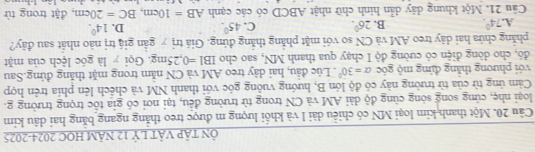 ÔN TậP VậT LÝ 12 NÄM HOC 2024-2025
Câu 20. Một thanh kim loại MN có chiều dài l và khổi lượng m được treo thăng ngang băng hai dâu kim
loại nhẹ, cứng song sóng cùng độ dài AM và CN trong từ trường đều, tại nơi có gia tốc trọng trường g.
Cảm ứng từ của từ trường này có độ lớn B, hướng vuông góc với thanh NM và chếch lên phía trên hợp
với phương thăng đứng mộ góc alpha =30°. Lúc đầu, hai dây treo AM và CN năm trong mặt thăng đứng.Sau
đó, cho dòng điện có cường độ I chạy qua thanh MN, sao cho IBI=0,25mg : Gọi y là góc lệch của mặt
phẳng chứa hai dây treo AM và CN so với mặt phẳng thắng đứng. Giá trị y gần giá trị nào nhất sau đây?
A. 74°. B. 26^0. C. 45°. D. 14^0. 
Câu 21. Một khung dây dẫn hình chữ nhật ABCD có các cạnh AB=10cm, BC=20cm , đặt trong từ