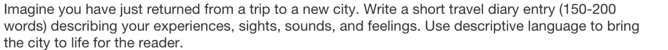 Imagine you have just returned from a trip to a new city. Write a short travel diary entry (150-200
words) describing your experiences, sights, sounds, and feelings. Use descriptive language to bring 
the city to life for the reader.