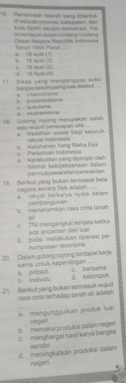 Pemerintah daerah yang dibentuk
di wilayah provinsi, kabupaten, dan
kota dípilih secara demokrasi. Hal
ini terdapat dalam Undang-Undang
Dasar Negara Republik Indonesia
Tahun 1945 Pasal ....
a. 18 ayat (1)
b. 18 ayat (3)
c. 18 ayat (2)
d. 18 Ayat (4)
17. Sikap yang menganggap suku
bangsa sendiri paling baik disebut . . .
a. chauvinisme
b. provinsialisme
c. sukuisme
d. ekstremisme
18. Gotong royong merupakan salah
satu wujud penerapan sila ....
a. Keadilan sosial bagi seluruh
rakyat Indonesia
b. Ketuhanan Yang Maha Esa
c. Persatuan Indonesia
d. Kerakyatan yang dipimpin oleh
hikmat kebijaksanaan dalam 
permusyawaratan/perwakilan
19. Berikut yang bukan termasuk bela
negara secara fisik adalah ….
a. rakyat berkarya nyata dalam
pembangunan
b. menanamkan rasa cinta tanah
air
c. TNI mengangkat senjata ketika
ada ancaman dari luar
d. polisi melakukan operasi pe-
numpasan terorisme
20. Dalam gotong royong terdapat kerja
sama untuk kepentingan ....
a. pribadi c. bersama
b. individu d. kelompok
21. Berikut yang bukan termasuk wujud
rasa cinta terhadap tanah air adalah
a. mengunggulkan produk luar
negeri
b. memakai produksi dalam negeri
c. menghargai hasil karya bangsa
sendiri
d. meningkatkan produksi dalam
negeri
10