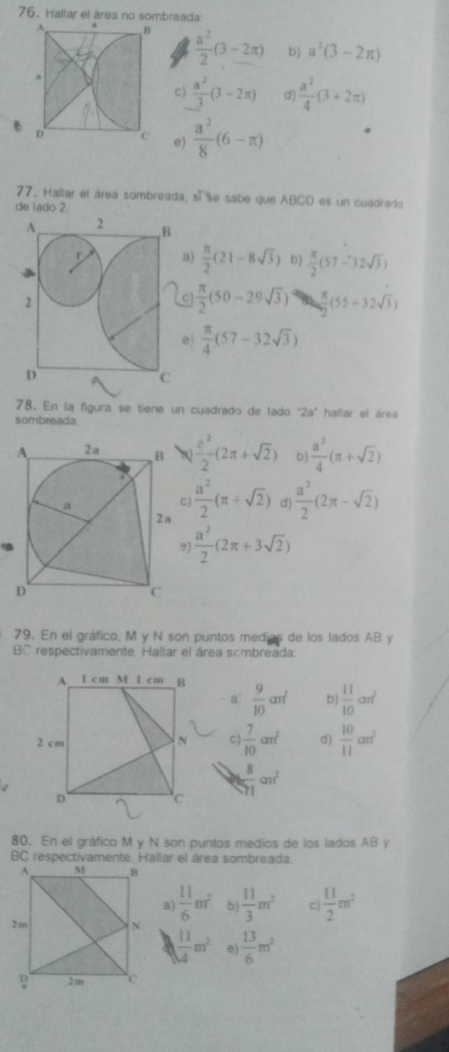 Hallar el área no sombraada
 a^3/2 (3-2π ) b) a^2(3-2π )
c)  a^2/3 (3-2π ) d)  a^2/4 (3+2π )
e)  a^2/8 (6-π )
77. Hallar el área sombreada, sí se sabe que ABCD es un cuadrado
de lado 2.
a)  π /2 (21-8sqrt(3)) b)  π /2 (57-32sqrt(3))
C  π /2 (50-29sqrt(3))  π /2 (55-32sqrt(3))
e)  π /4 (57-32sqrt(3))
78. En la figura se tiene un cuadrado de lado°2a° hallar el área
sombreada
 e^2/2 (2π +sqrt(2)) b)  a^2/4 (π +sqrt(2))
C)  a^2/2 (π +sqrt(2)) d)  a^2/2 (2π -sqrt(2))
9)  a^2/2 (2π +3sqrt(2))
79. En el gráfico, M y N son puntos medias de los lados AB y
BC respectivamente. Hallar el área sombreada:
a  9/10 an^2 b)  11/10 cm^2
C)  7/10 cm^2 d)  10/11 cm^2
 8/51 cm^2
80. En el gráfico M y N son puntos medios de los lados AB y
BC respectivamente. Hallar el área sombreada
3)  11/6 m^2 b)  11/3 m^2 c)  11/2 m^2
 11/4 m^2 e)  13/6 m^2