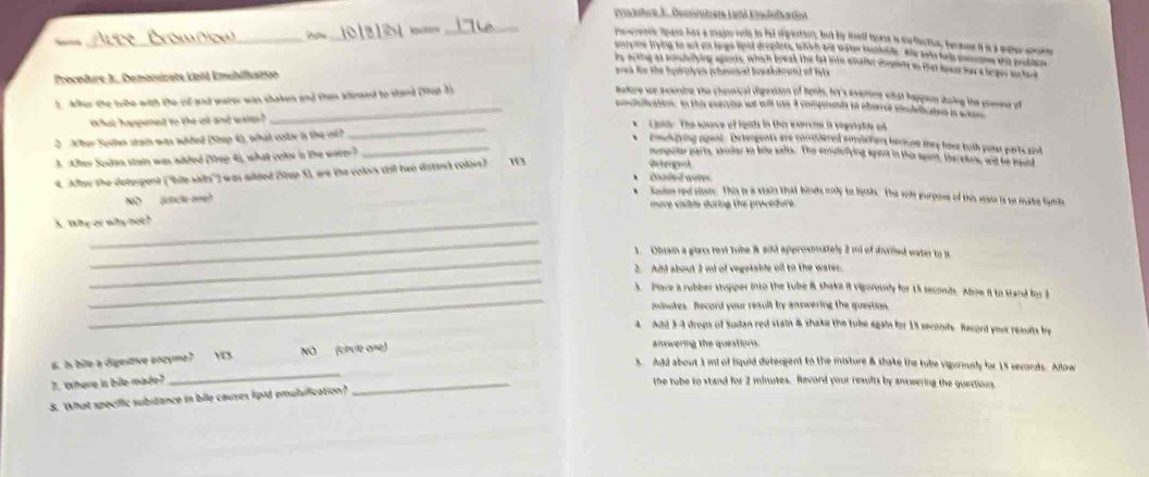 Pruchre J. Domarstrere Latlä Enclsfica tet
_
Dale _“”_
Peerenrs spare hiss a major rele to fot sigrastion, but by well hpase in moflection, became it is a wter anne
  
porpne trying to act as large lipid droplers tlich are wahew hustoide. Ahy lots han cmtne the prothen
by acking as poshilying agents, which break the fat into enater coomete as that hoag mas a beges un tet
Procedure J. Comomizate Laiá Emublication area for the hudratye (chesinca) breakurand of fste
1. Aher the trbe with the cif and water was shaken and then alinsed to stand (99ut 3)
Badore we exaning the chemical digesion of heris, hi's exemme what happen ihoing the presns of
_ poulilication. In this exercine we will use a compounds to oberrse snuliiaten in wald
What happened to the oll and wee ? * Lpta: The sourve of ligats in the exercts is vegetatue o
_
2  Aber Sudan stain was added (Step 4), what colx is the oil?
_
beckgying ogent. Detergents are commdered somishers berose they hoe both possr partc aind
3. After Sudan stain was aided (Step 4), what color in the werer?
mompolar parts, smlar to ble safts. The emulsiying agent in the seom, therekme, and he haund
4. After the detergent (''bile salts'') was ailded (Step S), are the colors stil two diatir colors? 13
Detergent
Doased weres
* Sote red sion. This is a stain that binds only to besh. The sole purposs of this sae is to make ligte
NO  (cDC-o) more viible during the procedure.
5. Why or why not?
_
_
1. Oban a glns test tube 8 add approxmately 2 ml of ditified water to 1
_
2. Add about 2 ml of vegotable oll to the water.
_
3. Plave a rubber stopper into the tube 8 shake it vigorously for 15 seconds. Alow it to stand for 3
minutes. Record your result by answering the question.
4 Add 3-4 drops of Sudan red stain & shake the tube again for 15 seconds. Record you reauns bry
6. Is bile a digestive enzye? YS. NO (cirvie one) amnwering the questions.
S. Add about 1 mt of liquid detergent to the misture & shake the tube vigarmusly fr 15 reconds. Allow
7. Where is bie made?
_
_
the tube to stand for 2 minutes. Record your results by answering the question
8. What specific subitance in bile causes lipid emulification?