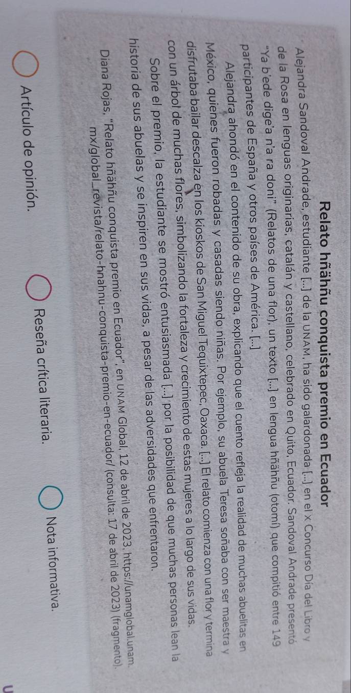 Relato hñähñu conquista premio en Ecuador 
Alejandra Sandoval Andrade, estudiante [...] de la UNAM, ha sido galardonada [...] en el x Concurso Día del Libro y
de la Rosa en lenguas originarias, catalán y castellano, celebrado en Quito, Ecuador. Sandoval Andrade presentó 
“Ya b’ede dige’a n’a ra doni” (Relatos de una flor), un texto [...] en lengua hñähñu (otomí) que compitió entre 149
participantes de España y otros países de América. [...] 
Alejandra ahondó en el contenido de su obra, explicando que el cuento refleja la realidad de muchas abuelitas en 
México, quienes fueron robadas y casadas siendo niñas. Por ejemplo, su abuela Teresa soñaba con ser maestra y 
disfrutaba bailar descalza en los kioskos de San Miguel Tequixtepec, Oaxaca. [...] El relato comienza con una flor y termina 
con un árbol de muchas flores, simbolizando la fortaleza y crecimiento de estas mujeres a lo largo de sus vidas. 
Sobre el premio, la estudiante se mostró entusiasmada [...] por la posibilidad de que muchas personas lean la 
historia de sus abuelas y se inspiren en sus vidas, a pesar de las adversidades que enfrentaron. 
Diana Rojas, “Relato hñähñu conquista premio en Ecuador”, en UNAM Global, 12 de abril de 2023, https://unamglobal.unam. 
mx/global_revista/relato-hnahnu-conquista-premio-en-ecuador/ (consulta: 17 de abril de 2023) (fragmento). 
Artículo de opinión. Reseña crítica literaria. Nota informativa. 
U