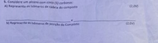 Considere um alcano com cinco (5) carbanos: 
A) Representa os isómeros de cadeia do composto
(2,0V)
__. 
b) Representa os isómeros de posição do Composto (2,0V)