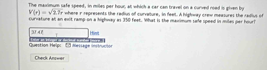 The maximum safe speed, in miles per hour, at which a car can travel on a curved road is given by
V(r)=sqrt(2.7r) where 1 represents the radius of curvature, in feet. A highway crew measures the radius of
curvature at an exit ramp on a highway as 350 feet. What is the maximum safe speed in miles per hour?
37.47 Hint
Enter an integer or decimal number (more..
Question Help: * Message instructor
Check Answer