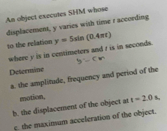 An object executes SHM whose 
displacement, y varies with time s according 
to the relation y=5sin (0.4π t)
where y is in centimeters and / is in seconds. 
Determine 
a. the amplitude, frequency and period of the 
motion, 
b, the displacement of the object at t=2.0s, 
c. the maximum acceleration of the object.