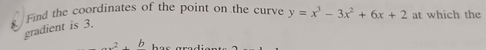 Find the coordinates of the point on the curve y=x^3-3x^2+6x+2 at which the 
gradient is 3. 
b
