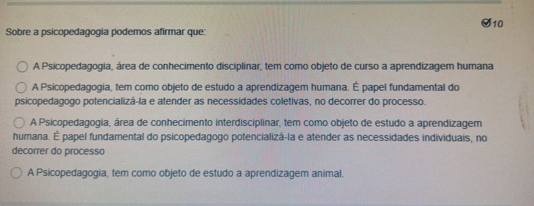 Sobre a psicopedagogia podemos afirmar que:
A Psicopedagogia, área de conhecimento disciplinar, tem como objeto de curso a aprendizagem humana
A Psicopedagogia, tem como objeto de estudo a aprendizagem humana. É papel fundamental do
psicopedagogo potencializá-la e atender as necessidades coletivas, no decorrer do processo.
A Psicopedagogia, área de conhecimento interdisciplinar, tem como objeto de estudo a aprendizagem
humana. É papel fundamental do psicopedagogo potencializá-la e atender as necessidades individuais, no
decorrer do processo
A Psicopedagogia, tem como objeto de estudo a aprendizagem animal.