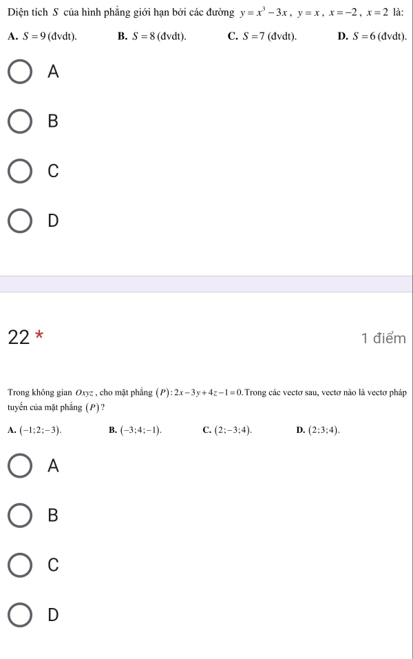 Diện tích S của hình phẳng giới hạn bởi các đường y=x^3-3x, y=x, x=-2, x=2 là:
A. S=9(dvdt). B. S=8(dvdt). C. S=7 (dvdt). D. S=6(dvdt). 
A
B
C
D
22 * 1 điểm
Trong không gian Oxyz : , cho mặt phẳng (P):2x-3y+4z-1=0 Trong các vectơ sau, vectơ nào là vectơ pháp
tuyển của mặt phẳng (P)?
A. (-1;2;-3). B. (-3;4;-1). C. (2;-3;4). D. (2;3;4). 
A
B
C
D