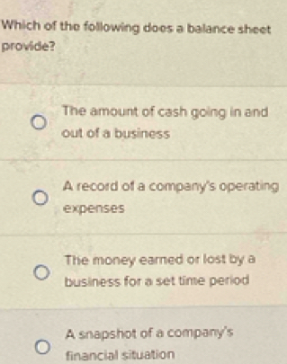 Which of the following does a balance sheet
provide?
The amount of cash going in and
out of a business
A record of a company's operating
expenses
The money earned or lost by a
business for a set time period
A snapshot of a company's
financial situation