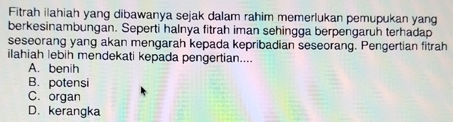 Fitrah ilahiah yang dibawanya sejak dalam rahim memerlukan pemupukan yang
berkesinambungan. Seperti halnya fitrah iman sehingga berpengaruh terhadap
seseorang yang akan mengarah kepada kepribadian seseorang. Pengertian fitrah
ilahiah lebih mendekati kepada pengertian....
A. benih
B. potensi
C. organ
D. kerangka