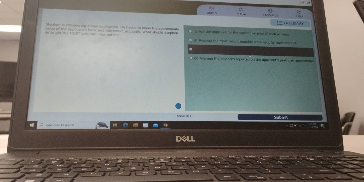 XIT H
AUDIO REPLAY LANGUAGE HELP
GLOSSARY
Stephen is considering a Joan application. He needs to know the approximate
value of the applicant's bank and retirement accounts. What should Stephen A) Ask the applicant for the current balance of each account
do to get the MOST accurate information?
B) Request the most recent monthly statement for each account
D) Average the balances reported on the applicant's past loan applications
Question 1 Submit
Type here to search
