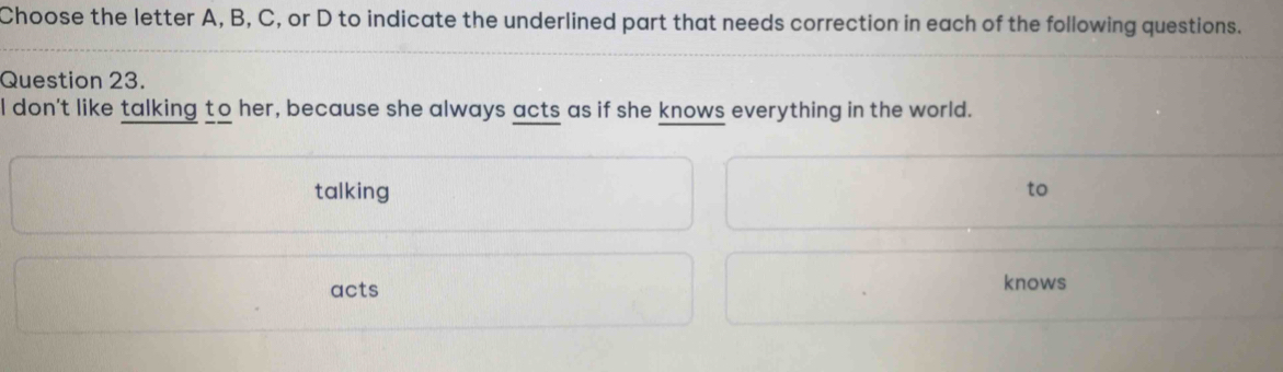 Choose the letter A, B, C, or D to indicate the underlined part that needs correction in each of the following questions. 
Question 23. 
I don't like talking to her, because she always acts as if she knows everything in the world. 
talking to 
acts knows