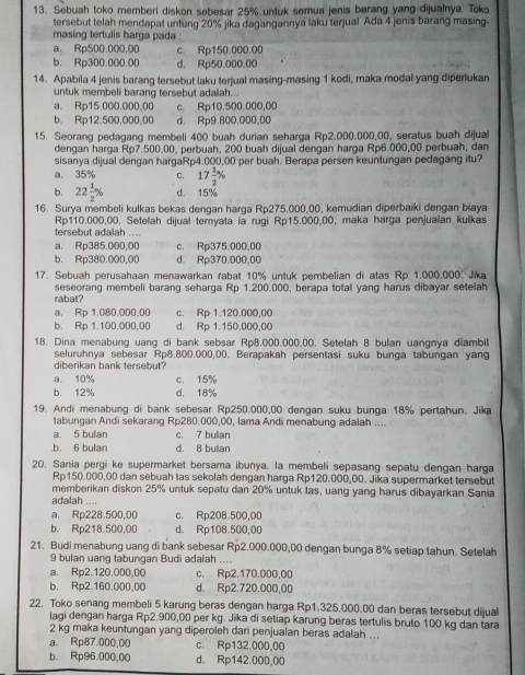 Sebuah toko memberi diskon sebesar 25% untuk semua jenis barang yang dijualnya. Toko
tersebut telah mendapat untung 20% jika dagangannya laku terjual. Ada 4 jenis barang masing-
masing tertulis harga pada :
a. Rp500.000,00 c. Rp150.000.00
b. Rp300.000.00 d. Rp50.000.00
14. Apabila 4 jenis barang tersebut laku terjual masing-masing 1 kodi, maka modal yang diperlukan
untuk membeli barang tersebut adalah..
a. Rp15.000.000,00 c. Rp10.500.000,00
b. Rp12.500.000,00 d. Rp9.800.000,00
15. Seorang pedagang membeli 400 buah durian seharga Rp2.000.000,00, seratus buah dijual
dengan harga Rp7.500,00, perbuah, 200 buah dijual dengan harga Rp6.000,00 perbuah, dan
sisanya dijual dengan hargaRp4.000,00 per buah. Berapa persen keuntungan pedagang itu?
a. 35% C. 17 1/2 %
b. 22 1/2 % d. 15%
16. Surya membeli kulkas bekas dengan harga Rp275.000,00, kemudian diperbaiki dengan biaya
Rp110.000,00. Setelah dijual teryata ia rugi Rp15.000,00, maka harga penjualan kulkas
tersebut adalah ....
a. Rp385.000,00 c. Rp375.000,00
b. Rp380.000,00 d. Rp370.000.00
17. Sebuah perusahaan menawarkan rabat 10% untuk pembelian di atas Rp 1.000.000. Jika
rabat? seseorang membeli barang seharga Rp 1.200.000, berapa total yang harus dibayar setelah
a. Rp 1.080.000,00 c. Rp 1.120.000,00
b. Rp 1.100.000,00 d. Rp 1.150.000,00
18. Dina menabung uang di bank sebsar Rp8,000,000,00. Setelah 8 bulan uangnya diambil
seluruhnya sebesar Rp8.800.000,00. Berapakah persentasi suku bunga tabungan yang
diberikan bank tersebut?
a. 10% c. 15%
b. 12% d. 18%
19. Andi menabung di bank sebesar Rp250.000,00 dengan suku bunga 18% pertahun. Jika
tabungan Andi sekarang Rp280.000,00, Iama Andi menabung adalah ....
a. 5 bulan c. 7 bullan.b. 6 bulan d. 8 bullan
20. Sania pergi ke supermarket bersama ibunya. la membeli sepasang sepatu dengan harga
Ro150,000,00 dan sebuah tas sekolah dengan harga Rp120.000,00. Jika supermarket tersebut
memberikan diskon 25% untuk sepatu dan 20% untuk tas, uang yang harus dibayarkan Sania
adalah ....
a. Rp228.500,00 c. Rp208.500,00
b. Rp218.500,00 d. Rp108.500,00
21. Budi menabung uang di bank sebesar Rp2.000.000,00 dengan bunga 8% setiap tahun. Setelah
9 bulan uang tabungan Budi adalah ...
a. Rp2.120.000,00 c. Rp2.170.000,00
b. Rp2.160,000.00 d. Rp2.720.000,00
22. Toko senang membeli 5 karung beras dengan harga Rp1.325.000.00 dan beras tersebut dijual
lagi dengan harga Rp2.900,00 per kg. Jika di setiap karung beras tertulis bruto 100 kg dan tara
2 kg maka keuntungan yang diperoleh dari penjualan beras adalah ...
a. Rp87.000,00 c. Rp132.000,00
b. Rp96.000,00 d. Rp142.000,00